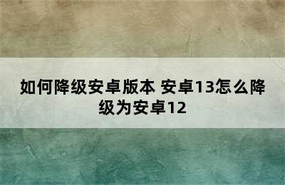 如何降级安卓版本 安卓13怎么降级为安卓12